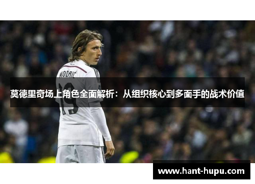 莫德里奇场上角色全面解析：从组织核心到多面手的战术价值