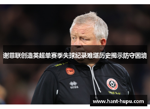 谢菲联创造英超单赛季失球纪录难堪历史揭示防守困境